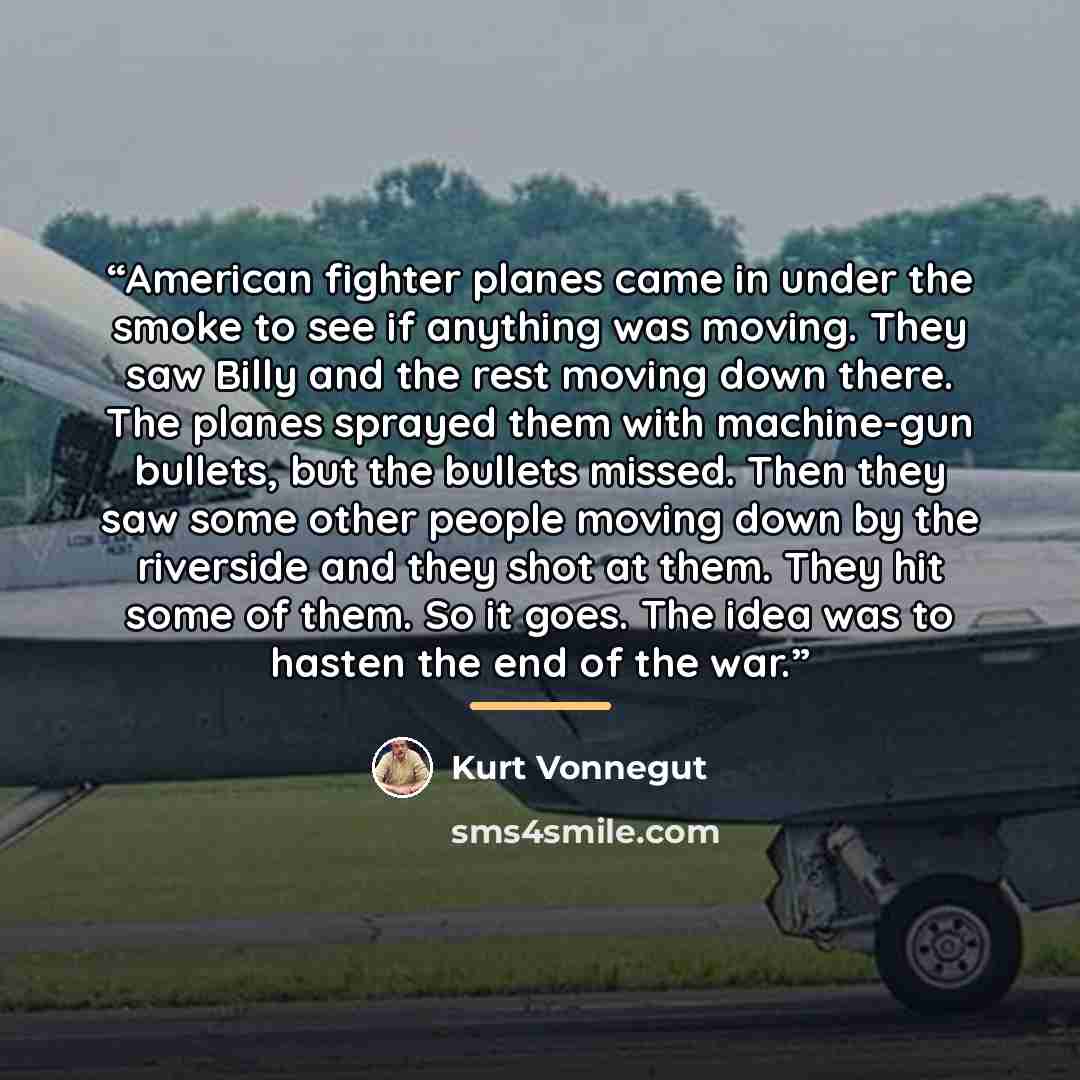 “American fighter planes came in under the smoke to see if anything was moving. They saw Billy and the rest moving down there. The planes sprayed them with machine-gun bullets, but the bullets missed. Then they saw some other people moving down by the riverside and they shot at them. They hit some…” quote by Kurt Vonnegut