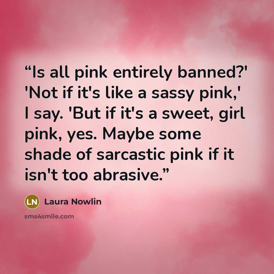 “Is all pink entirely banned?' 'Not if it's like a sassy pink,' I say. 'But if it's a sweet, girl pink, yes. Maybe some shade of sarcastic pink if it isn't too abrasive.” quote by Laura Nowlin