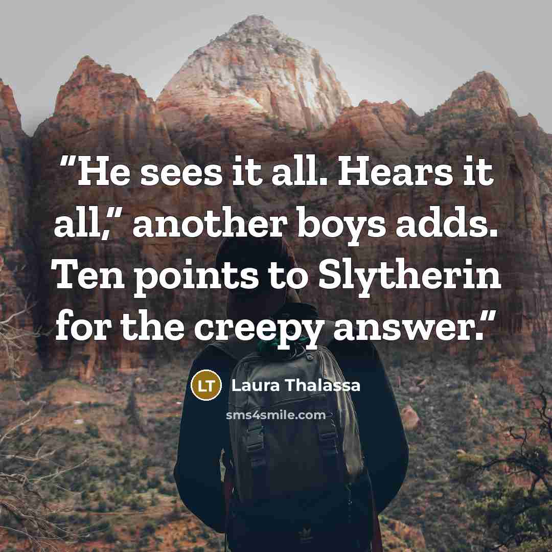 “He sees it all. Hears it all,” another boys adds. Ten points to Slytherin for the creepy answer.” quote by Laura Thalassa