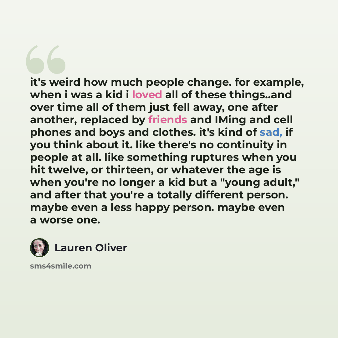 “it's weird how much people change. for example, when i was a kid i loved all of these things..and over time all of them just fell away, one after another, replaced by friends and IMing and cell phones and boys and clothes. it's kind of sad, if you think about it. like there's no continuity in…” quote by Lauren Oliver