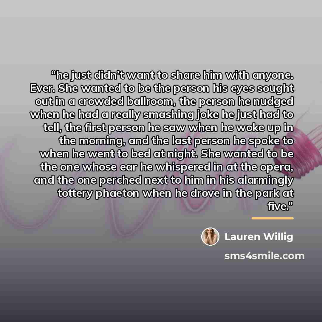 “he just didn’t want to share him with anyone. Ever. She wanted to be the person his eyes sought out in a crowded ballroom, the person he nudged when he had a really smashing joke he just had to tell, the first person he saw when he woke up in the morning, and the last person he spoke to when he…” quote by Lauren Willig