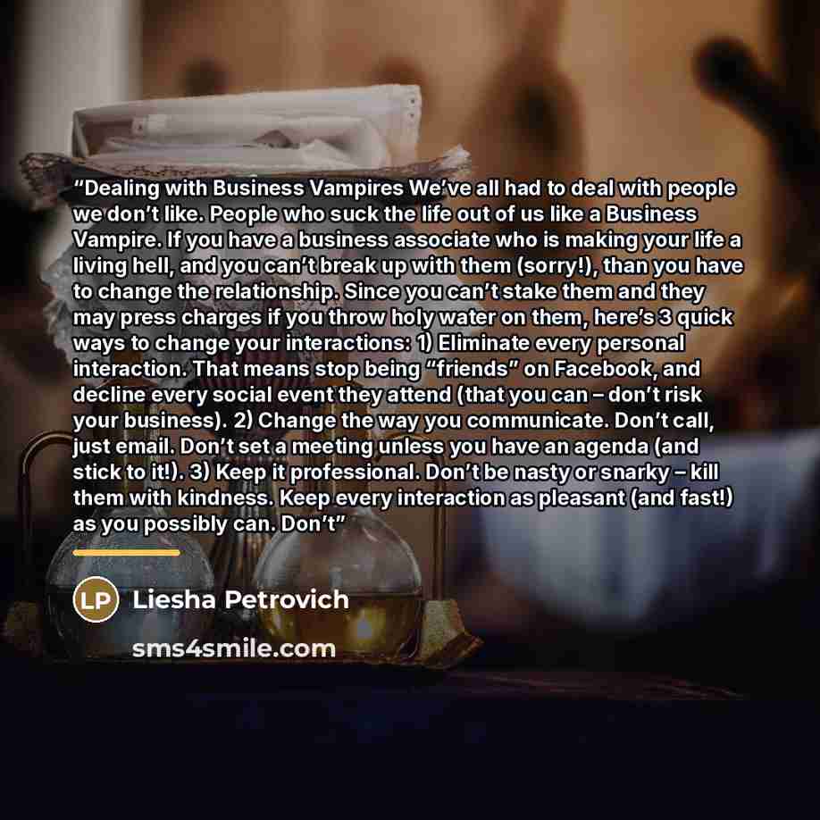 “Dealing with Business Vampires We’ve all had to deal with people we don’t like. People who suck the life out of us like a Business Vampire. If you have a business associate who is making your life a living hell, and you can’t break up with them (sorry!), than you have to change the relationship…” quote by Liesha Petrovich
