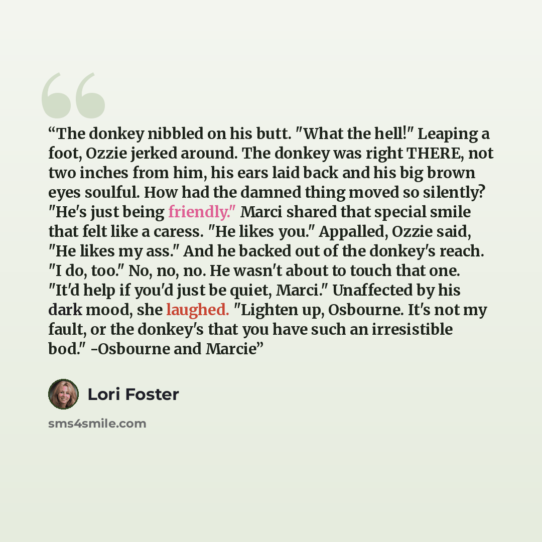 “The donkey nibbled on his butt. "What the hell!" Leaping a foot, Ozzie jerked around. The donkey was right THERE, not two inches from him, his ears laid back and his big brown eyes soulful. How had the damned thing moved so silently? "He's just being friendly." Marci shared that special smile that…” quote by Lori Foster