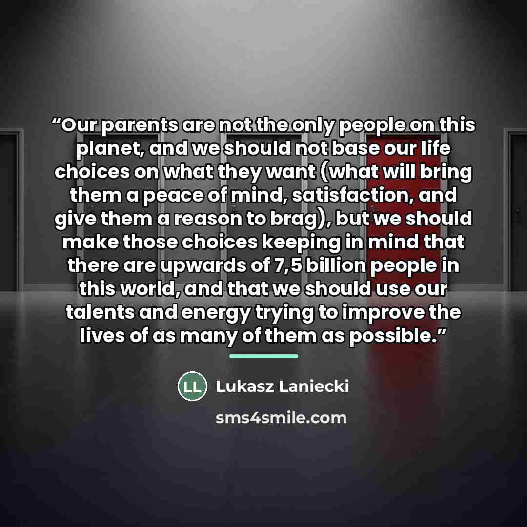 “Our parents are not the only people on this planet, and we should not base our life choices on what they want (what will bring them a peace of mind, satisfaction, and give them a reason to brag), but we should make those choices keeping in mind that there are upwards of 7,5 billion people in this…” quote by Lukasz Laniecki