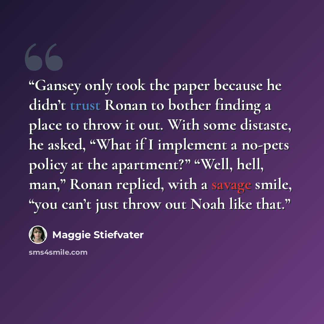 “Gansey only took the paper because he didn’t trust Ronan to bother finding a place to throw it out. With some distaste, he asked, “What if I implement a no-pets policy at the apartment?” “Well, hell, man,” Ronan replied, with a savage smile, “you can’t just throw out Noah like that.” quote by Maggie Stiefvater