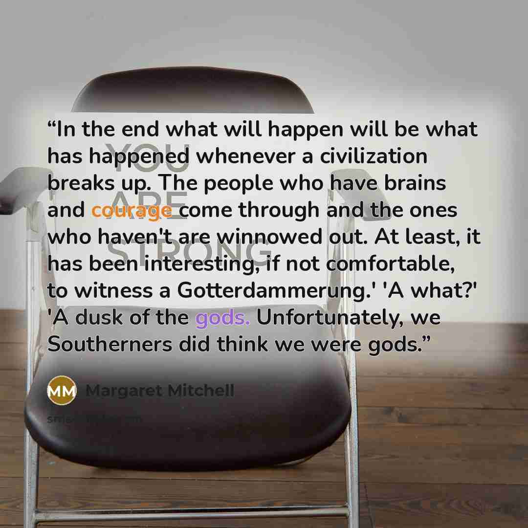 “In the end what will happen will be what has happened whenever a civilization breaks up. The people who have brains and courage come through and the ones who haven't are winnowed out. At least, it has been interesting, if not comfortable, to witness a Gotterdammerung.' 'A what?' 'A dusk of the…” quote by Margaret Mitchell