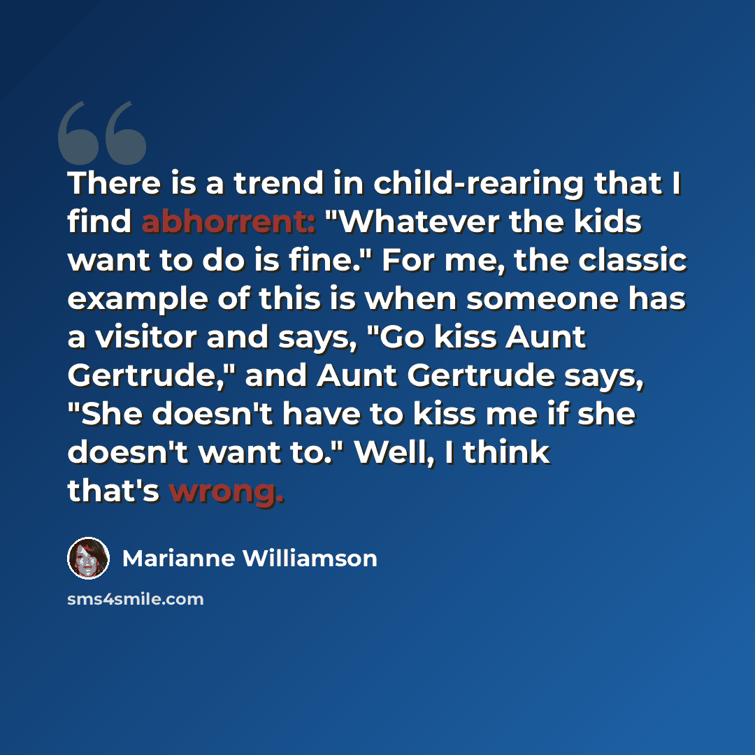 “There is a trend in child-rearing that I find abhorrent: "Whatever the kids want to do is fine." For me, the classic example of this is when someone has a visitor and says, "Go kiss Aunt Gertrude," and Aunt Gertrude says, "She doesn't have to kiss me if she doesn't want to." Well, I think that's…” quote by Marianne Williamson