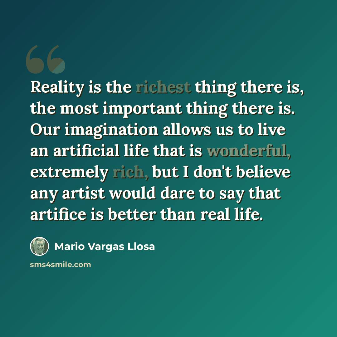 “Reality is the richest thing there is, the most important thing there is. Our imagination allows us to live an artificial life that is wonderful, extremely rich, but I don't believe any artist would dare to say that artifice is better than real life.” quote by Mario Vargas Llosa