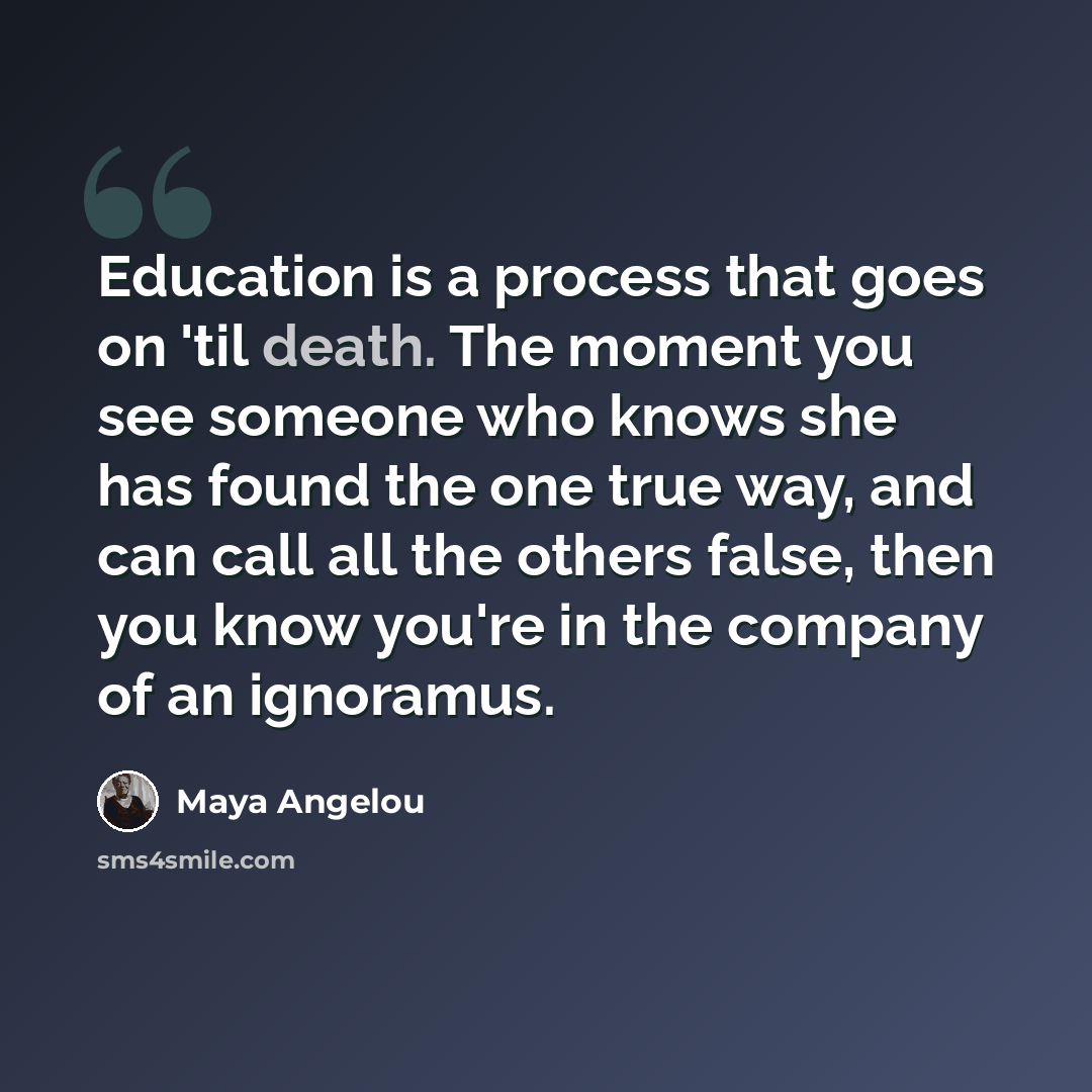 “Education is a process that goes on 'til death. The moment you see someone who knows she has found the one true way, and can call all the others false, then you know you're in the company of an ignoramus.” quote by Maya Angelou