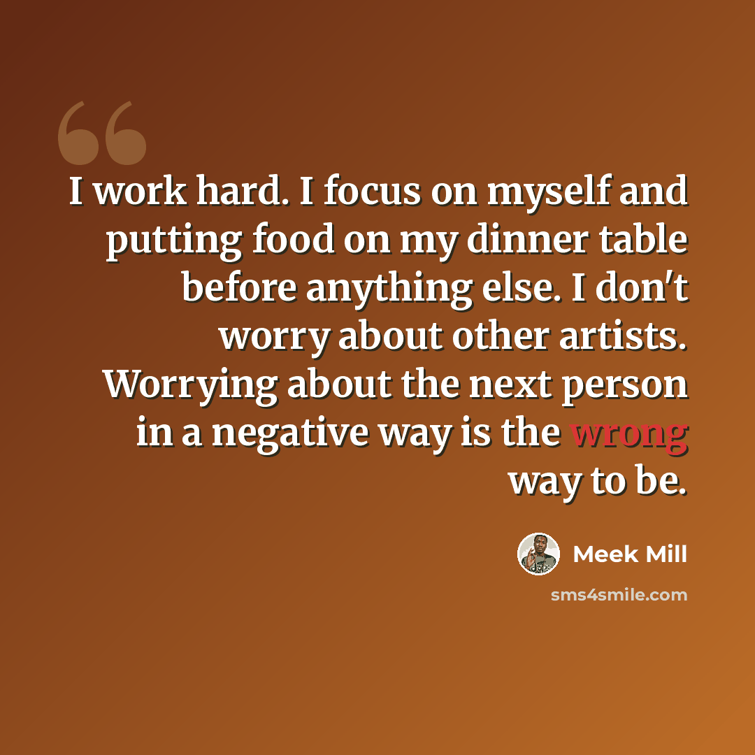 “I work hard. I focus on myself and putting food on my dinner table before anything else. I don't worry about other artists. Worrying about the next person in a negative way is the wrong way to be.” quote by Meek Mill