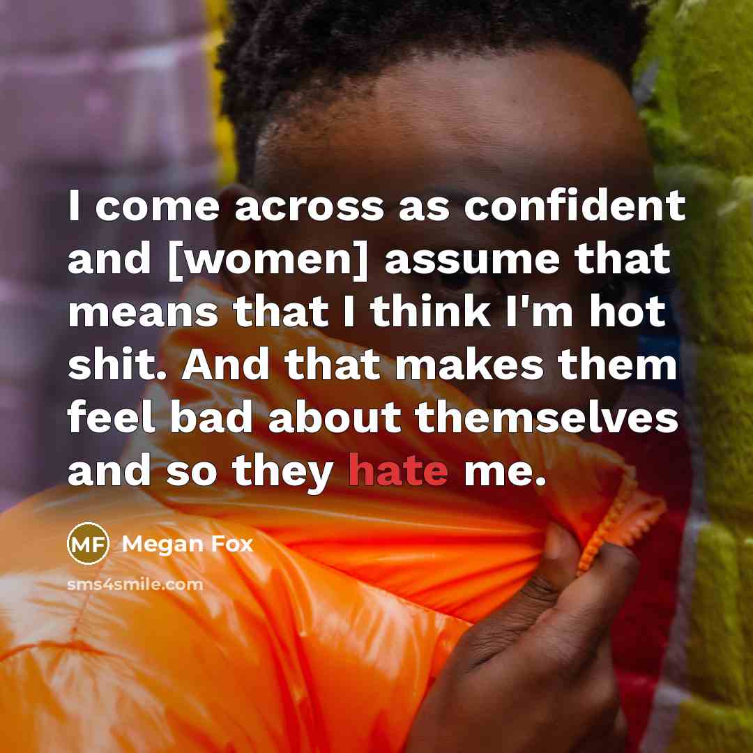 “I come across as confident and [women] assume that means that I think I'm hot shit. And that makes them feel bad about themselves and so they hate me.” quote by Megan Fox