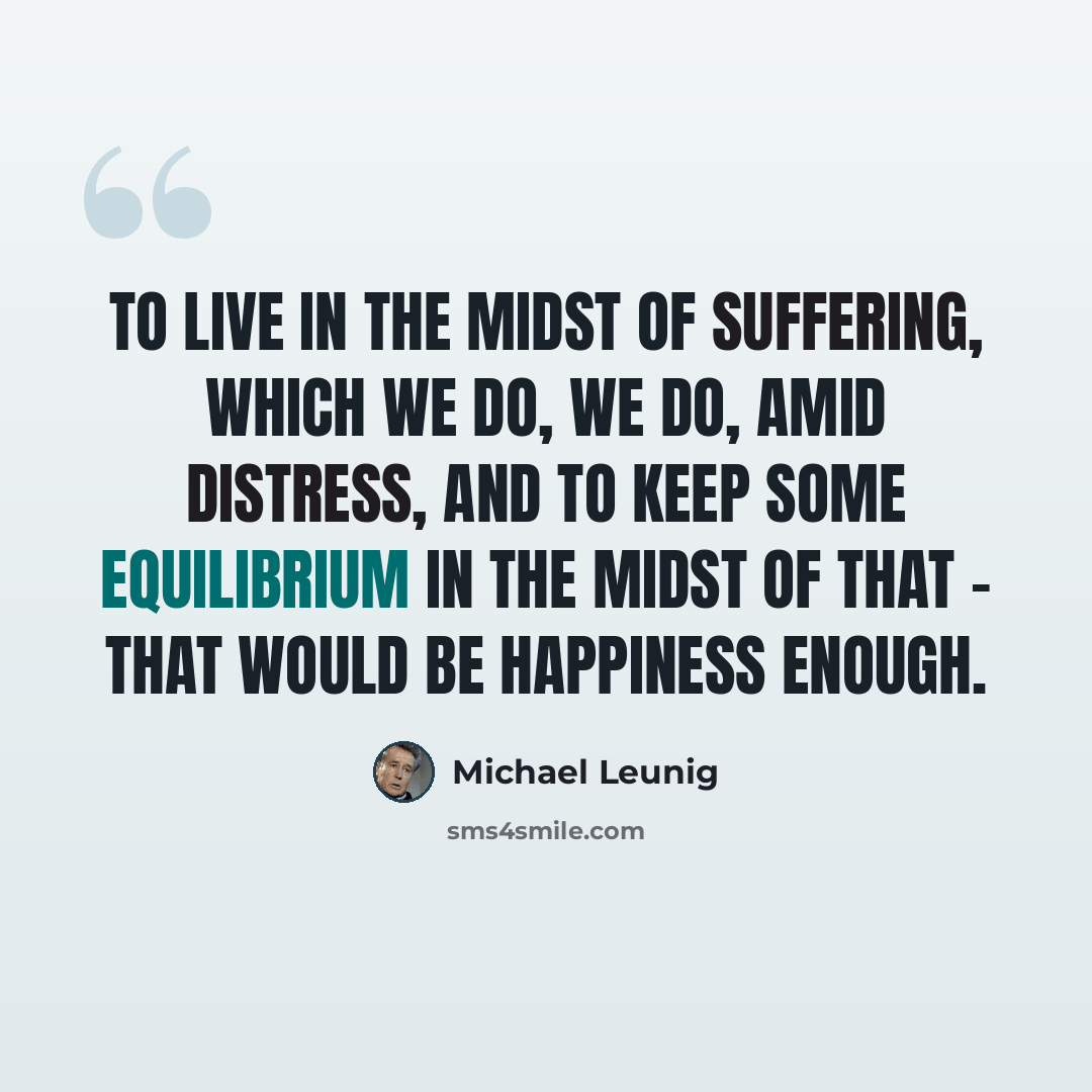 “To live in the midst of suffering, which we do, we do, amid distress, and to keep some equilibrium in the midst of that - that would be happiness enough.” quote by Michael Leunig