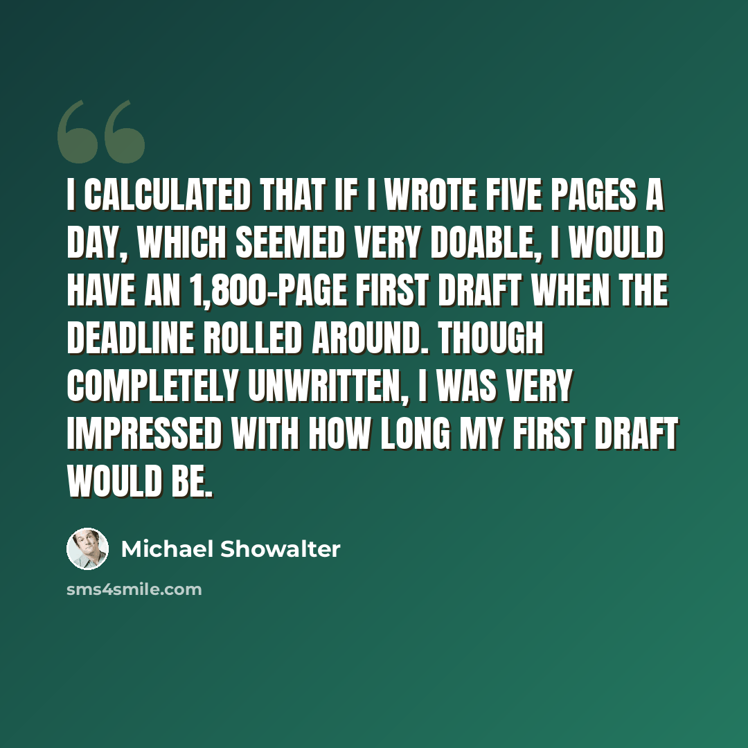 “I calculated that if I wrote five pages a day, which seemed very doable, I would have an 1,800-page first draft when the deadline rolled around. Though completely unwritten, I was very impressed with how long my first draft would be.” quote by Michael Showalter