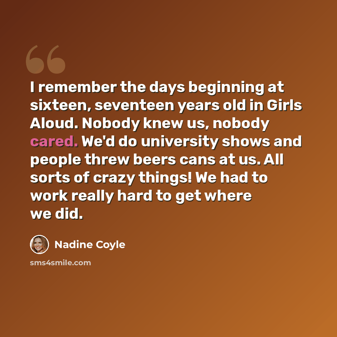 “I remember the days beginning at sixteen, seventeen years old in Girls Aloud. Nobody knew us, nobody cared. We'd do university shows and people threw beers cans at us. All sorts of crazy things! We had to work really hard to get where we did.” quote by Nadine Coyle