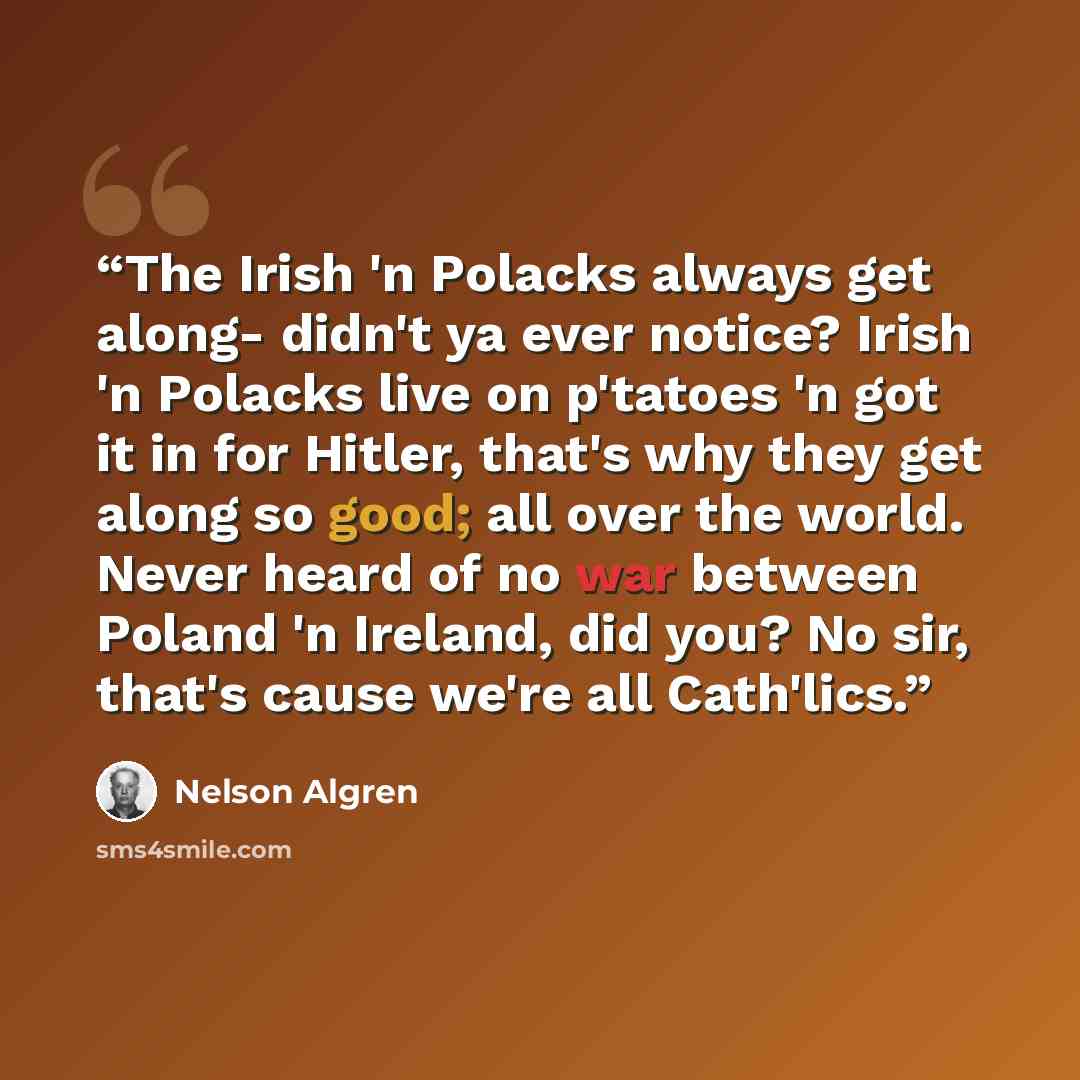 “The Irish 'n Polacks always get along- didn't ya ever notice? Irish 'n Polacks live on p'tatoes 'n got it in for Hitler, that's why they get along so good; all over the world. Never heard of no war between Poland 'n Ireland, did you? No sir, that's cause we're all Cath'lics.” quote by Nelson Algren