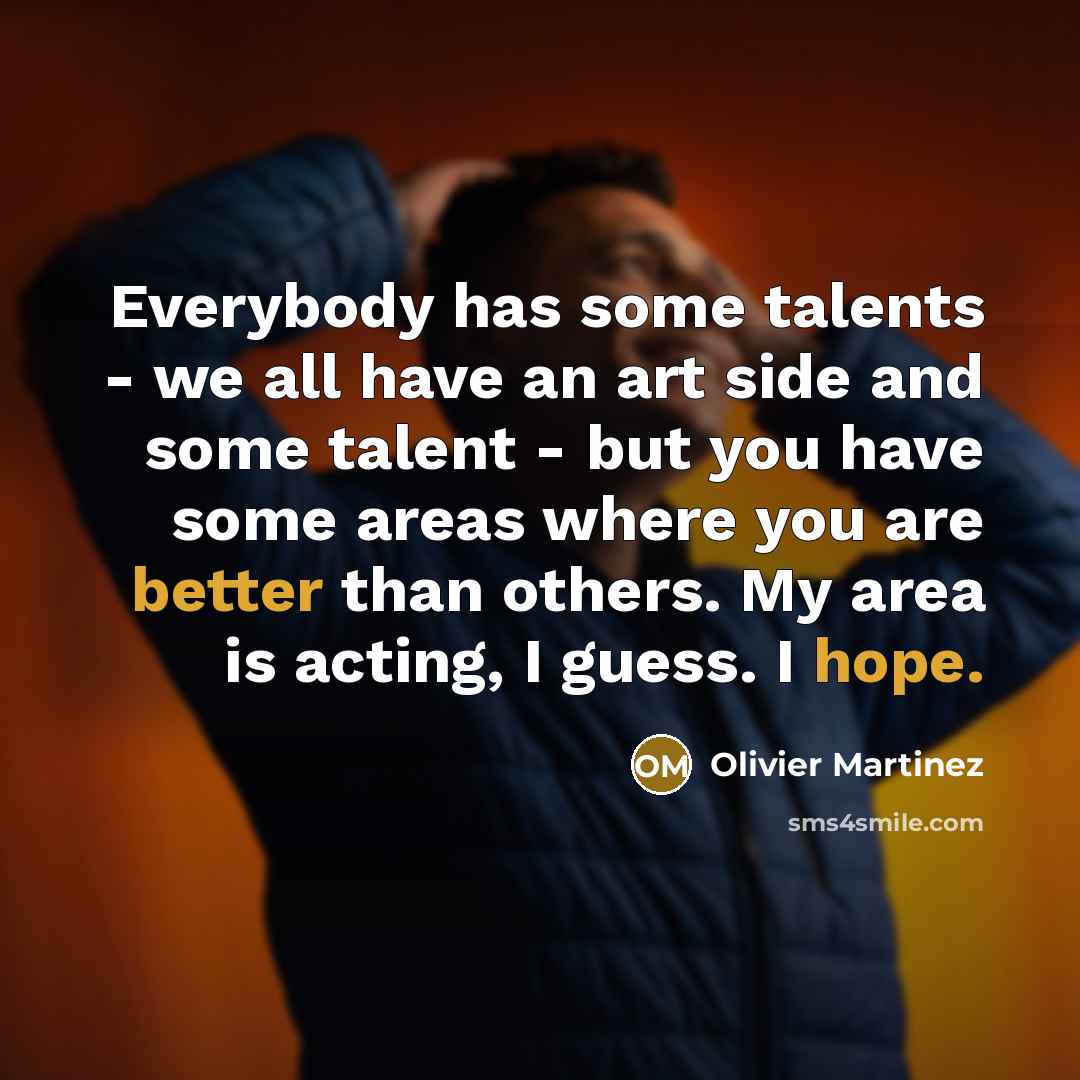 “Everybody has some talents - we all have an art side and some talent - but you have some areas where you are better than others. My area is acting, I guess. I hope.” quote by Olivier Martinez