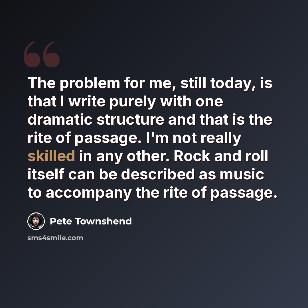 “The problem for me, still today, is that I write purely with one dramatic structure and that is the rite of passage. I'm not really skilled in any other. Rock and roll itself can be described as music to accompany the rite of passage.” quote by Pete Townshend
