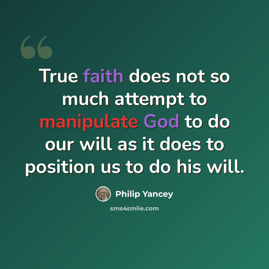 “True faith does not so much attempt to manipulate God to do our will as it does to position us to do his will.” quote by Philip Yancey