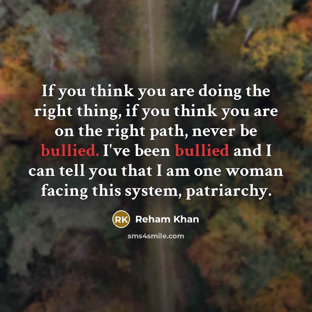 “If you think you are doing the right thing, if you think you are on the right path, never be bullied. I've been bullied and I can tell you that I am one woman facing this system, patriarchy.” quote by Reham Khan
