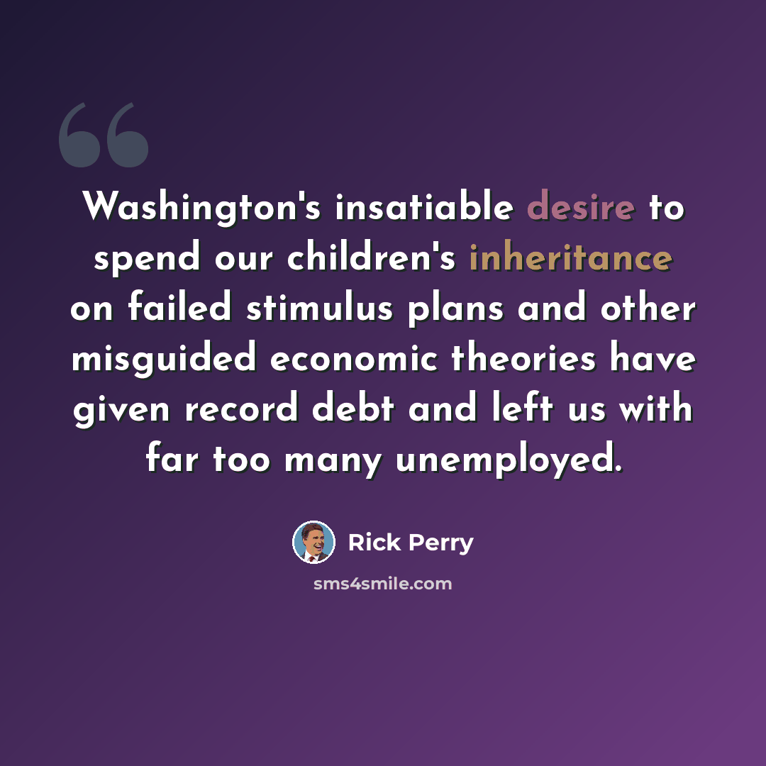 “Washington's insatiable desire to spend our children's inheritance on failed stimulus plans and other misguided economic theories have given record debt and left us with far too many unemployed.” quote by Rick Perry