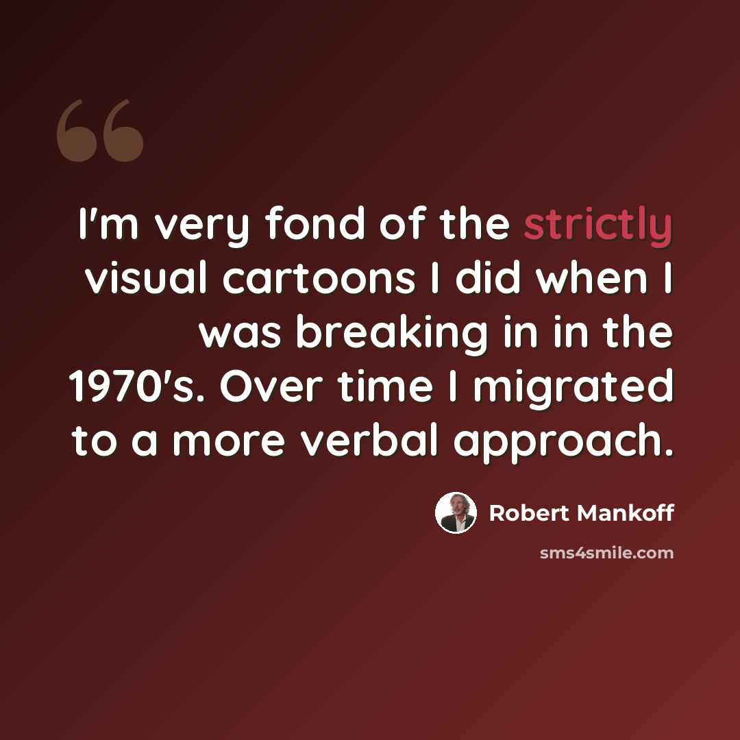 “I'm very fond of the strictly visual cartoons I did when I was breaking in in the 1970's. Over time I migrated to a more verbal approach.” quote by Robert Mankoff