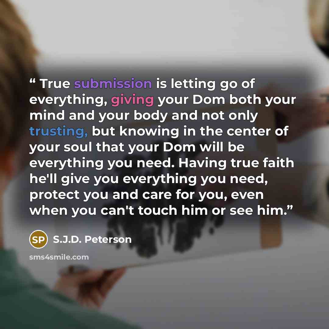 “True submission is letting go of everything, giving your Dom both your mind and your body and not only trusting, but knowing in the center of your soul that your Dom will be everything you need. Having true faith he'll give you everything you need, protect you and care for you, even when you can't…” quote by S.J.D. Peterson