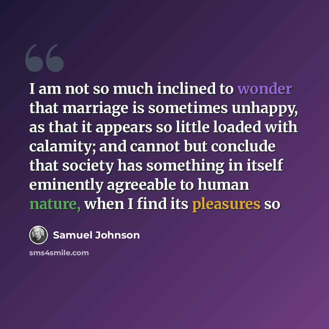 “I am not so much inclined to wonder that marriage is sometimes unhappy, as that it appears so little loaded with calamity; and cannot but conclude that society has something in itself eminently agreeable to human nature, when I find its pleasures so” quote by Samuel Johnson
