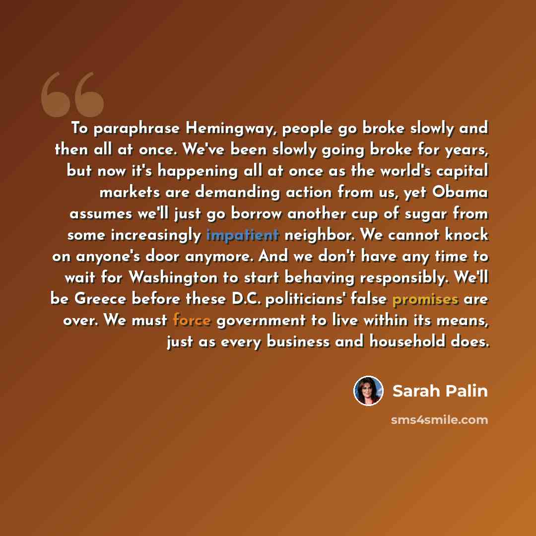 “To paraphrase Hemingway, people go broke slowly and then all at once. We've been slowly going broke for years, but now it's happening all at once as the world's capital markets are demanding action from us, yet Obama assumes we'll just go borrow another cup of sugar from some increasingly…” quote by Sarah Palin