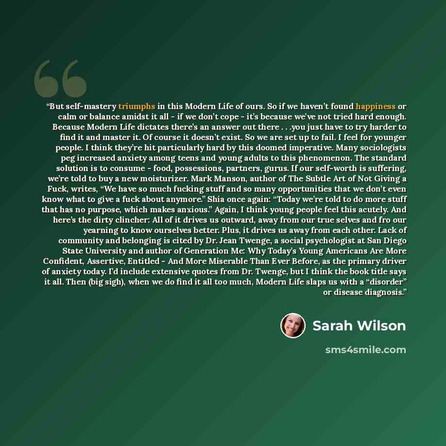 “But self-mastery triumphs in this Modern Life of ours. So if we haven’t found happiness or calm or balance amidst it all - if we don’t cope - it’s because we’ve not tried hard enough. Because Modern Life dictates there’s an answer out there . . .you just have to try harder to find it and master…” quote by Sarah Wilson