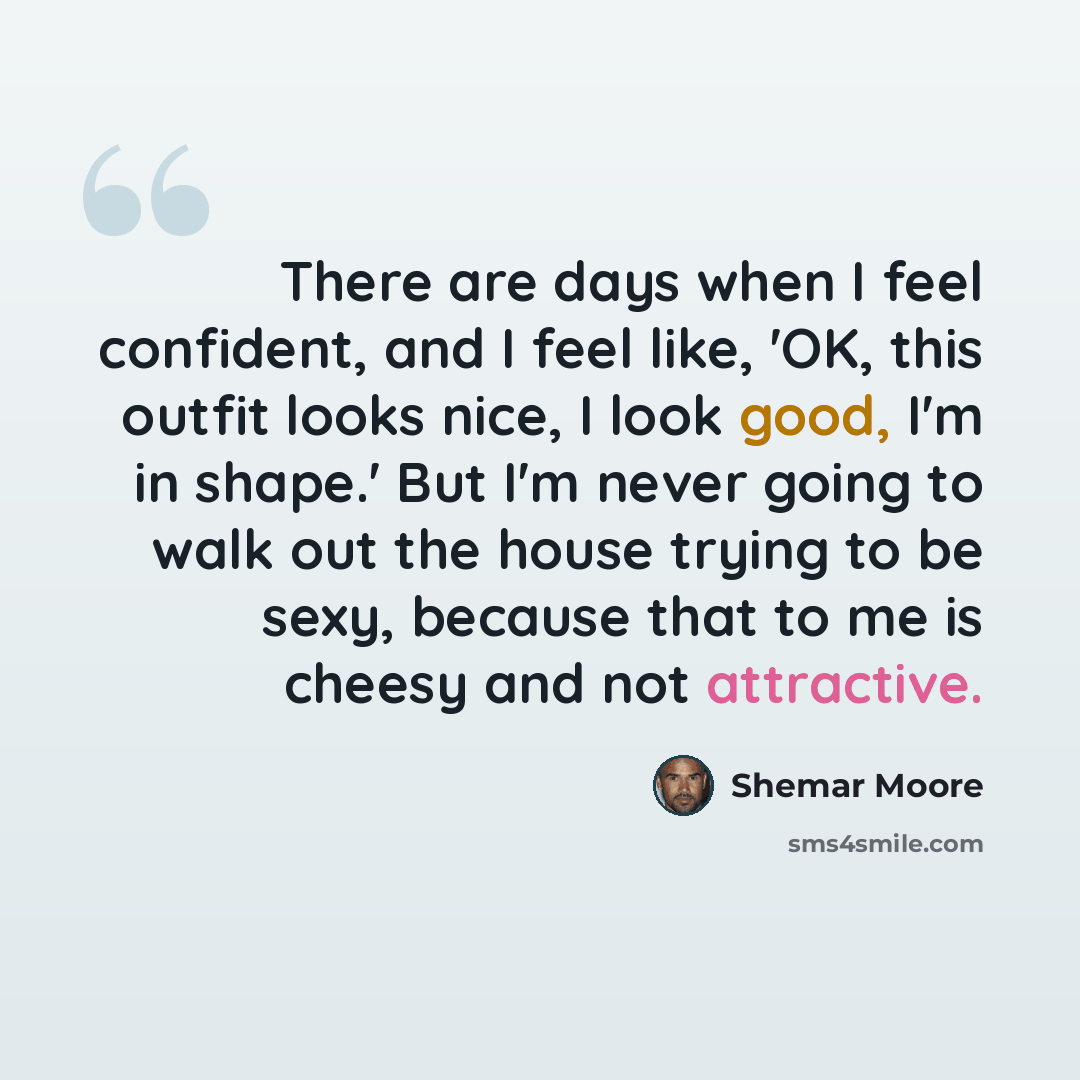 “There are days when I feel confident, and I feel like, 'OK, this outfit looks nice, I look good, I'm in shape.' But I'm never going to walk out the house trying to be sexy, because that to me is cheesy and not attractive.” quote by Shemar Moore
