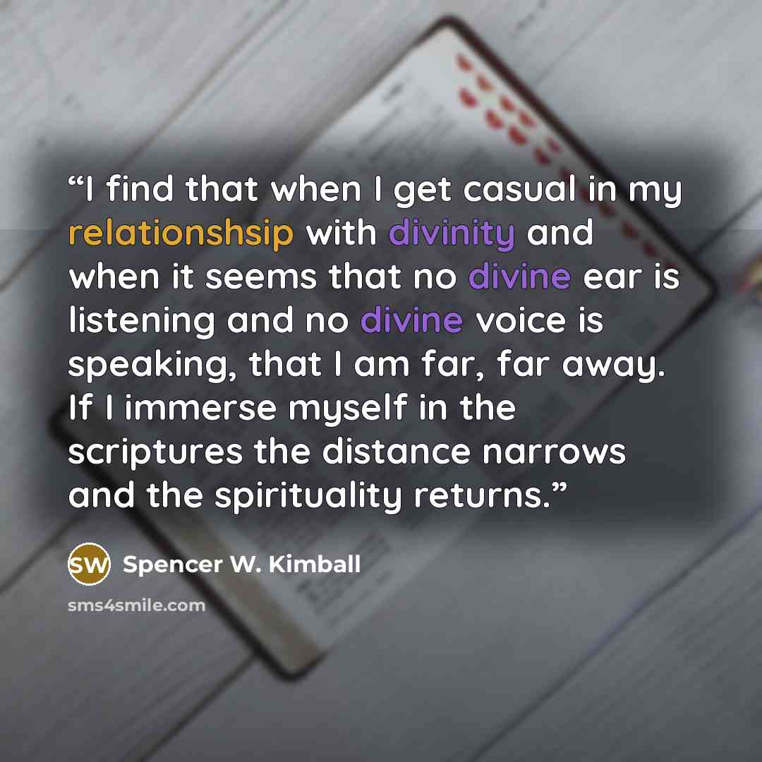 “I find that when I get casual in my relationshsip with divinity and when it seems that no divine ear is listening and no divine voice is speaking, that I am far, far away. If I immerse myself in the scriptures the distance narrows and the spirituality returns.” quote by Spencer W. Kimball