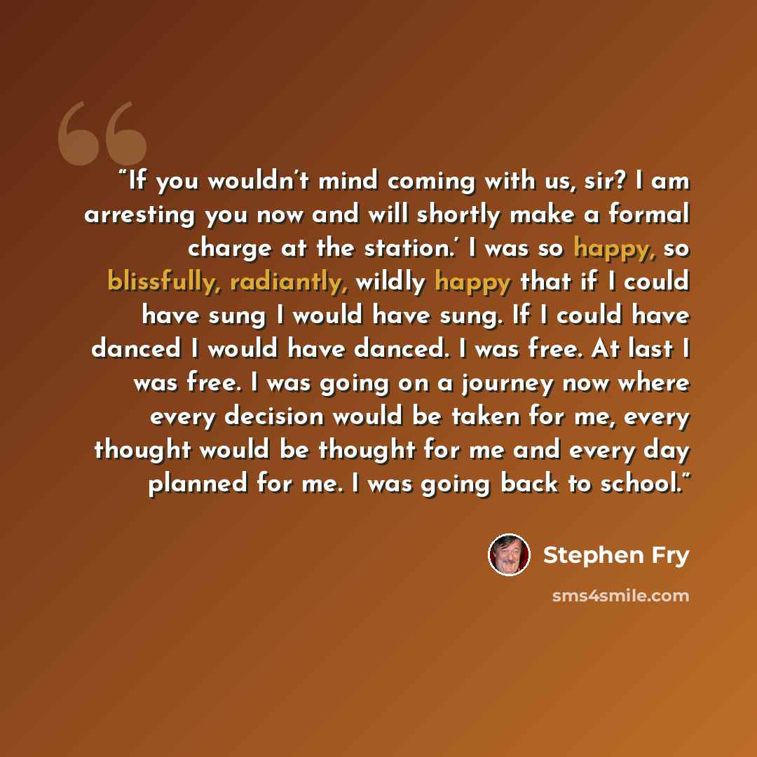 “If you wouldn’t mind coming with us, sir? I am arresting you now and will shortly make a formal charge at the station.’ I was so happy, so blissfully, radiantly, wildly happy that if I could have sung I would have sung. If I could have danced I would have danced. I was free. At last I was free. I…” quote by Stephen Fry