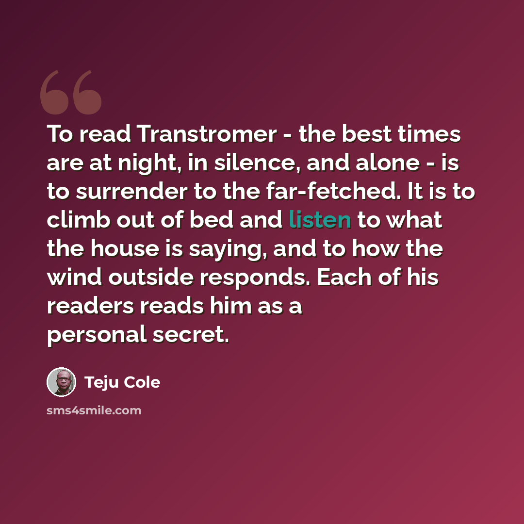 “To read Transtromer - the best times are at night, in silence, and alone - is to surrender to the far-fetched. It is to climb out of bed and listen to what the house is saying, and to how the wind outside responds. Each of his readers reads him as a personal secret.” quote by Teju Cole