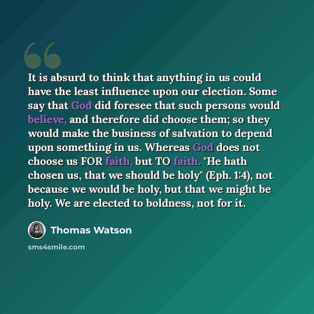 “It is absurd to think that anything in us could have the least influence upon our election. Some say that God did foresee that such persons would believe, and therefore did choose them; so they would make the business of salvation to depend upon something in us. Whereas God does not choose us FOR…” quote by Thomas Watson