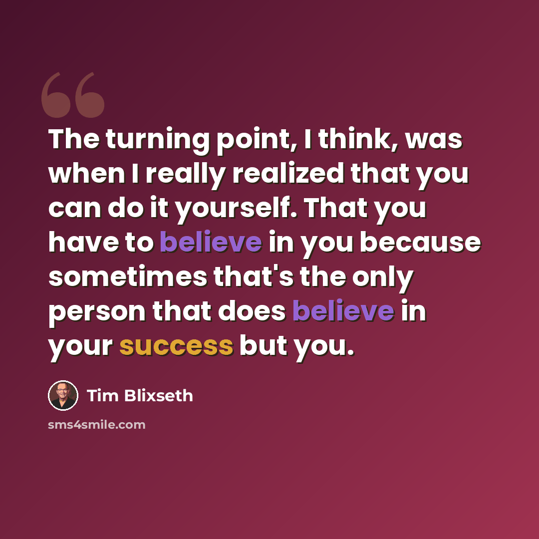 “The turning point, I think, was when I really realized that you can do it yourself. That you have to believe in you because sometimes that's the only person that does believe in your success but you.” quote by Tim Blixseth