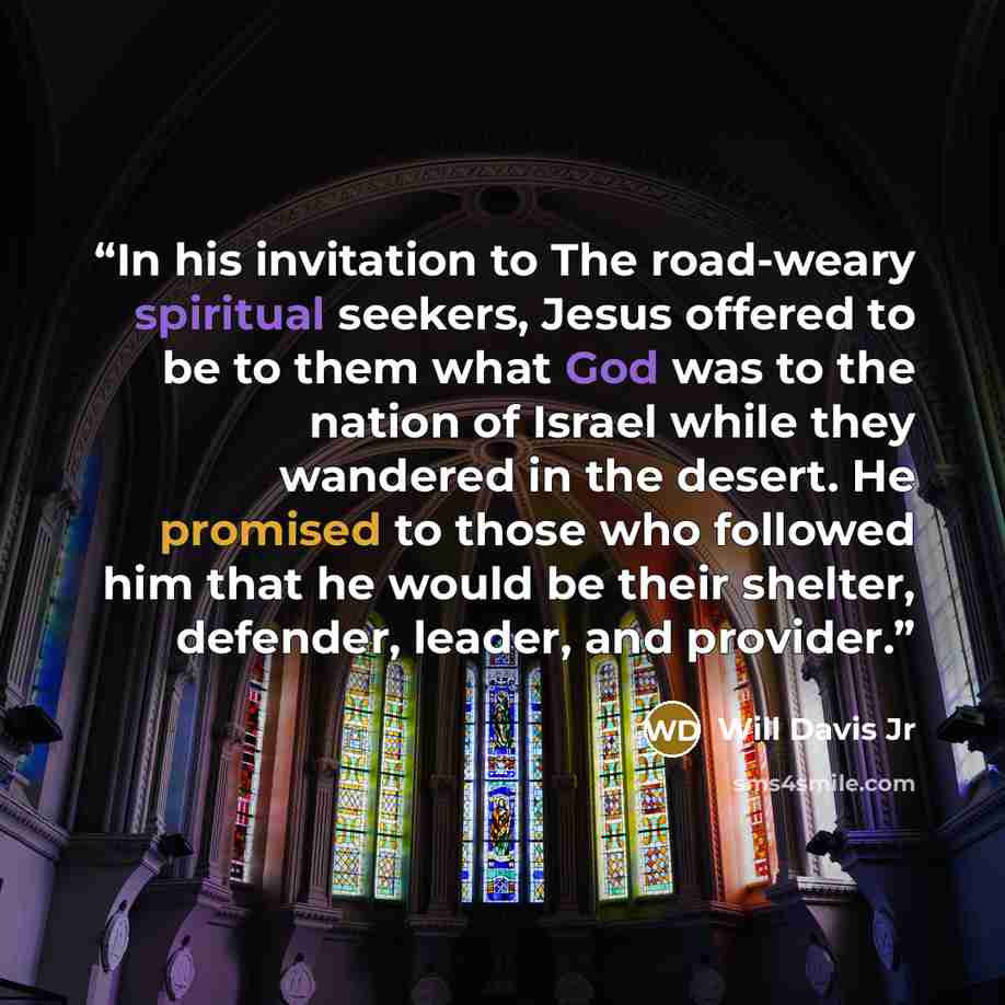 “In his invitation to The road-weary spiritual seekers, Jesus offered to be to them what God was to the nation of Israel while they wandered in the desert. He promised to those who followed him that he would be their shelter, defender, leader, and provider.” quote by Will Davis Jr