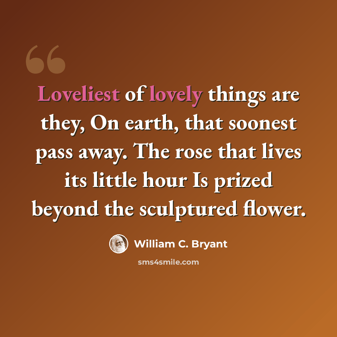 “Loveliest of lovely things are they, On earth, that soonest pass away. The rose that lives its little hour Is prized beyond the sculptured flower.” quote by William C. Bryant