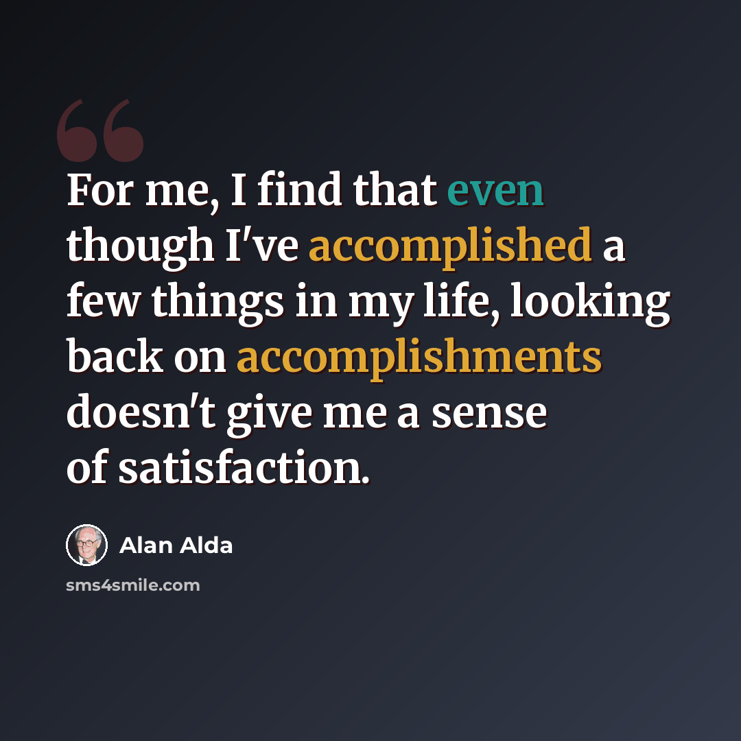 “For me, I find that even though I've accomplished a few things in my life, looking back on accomplishments doesn't give me a sense of satisfaction.” quote by Alan Alda