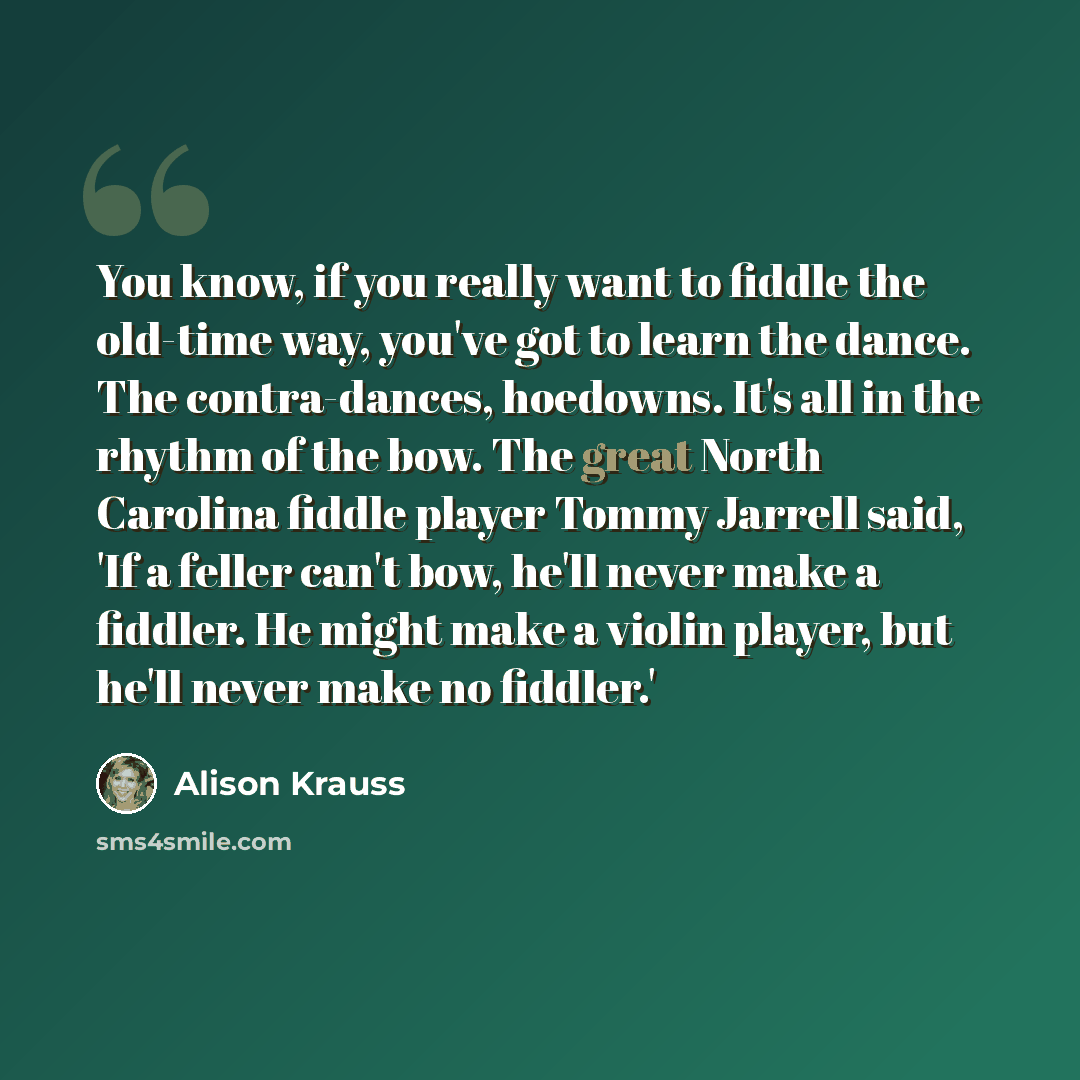 “You know, if you really want to fiddle the old-time way, you've got to learn the dance. The contra-dances, hoedowns. It's all in the rhythm of the bow. The great North Carolina fiddle player Tommy Jarrell said, 'If a feller can't bow, he'll never make a fiddler. He might make a violin player, but…” quote by Alison Krauss