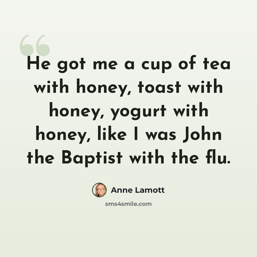 “He got me a cup of tea with honey, toast with honey, yogurt with honey, like I was John the Baptist with the flu.” quote by Anne Lamott