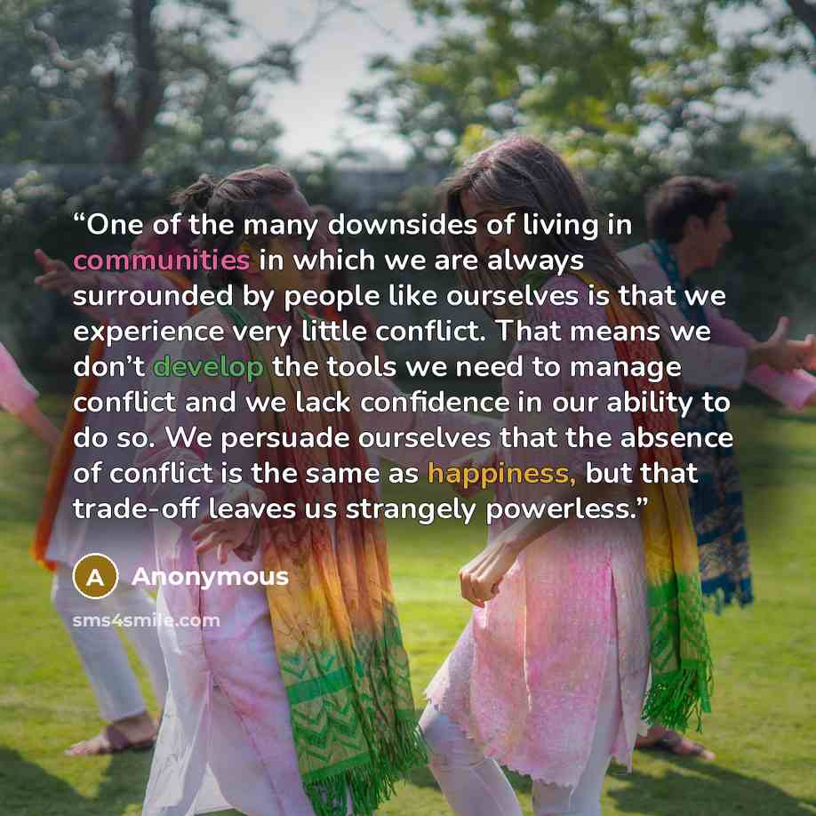 “One of the many downsides of living in communities in which we are always surrounded by people like ourselves is that we experience very little conflict. That means we don’t develop the tools we need to manage conflict and we lack confidence in our ability to do so. We persuade ourselves that the…” quote by Anonymous