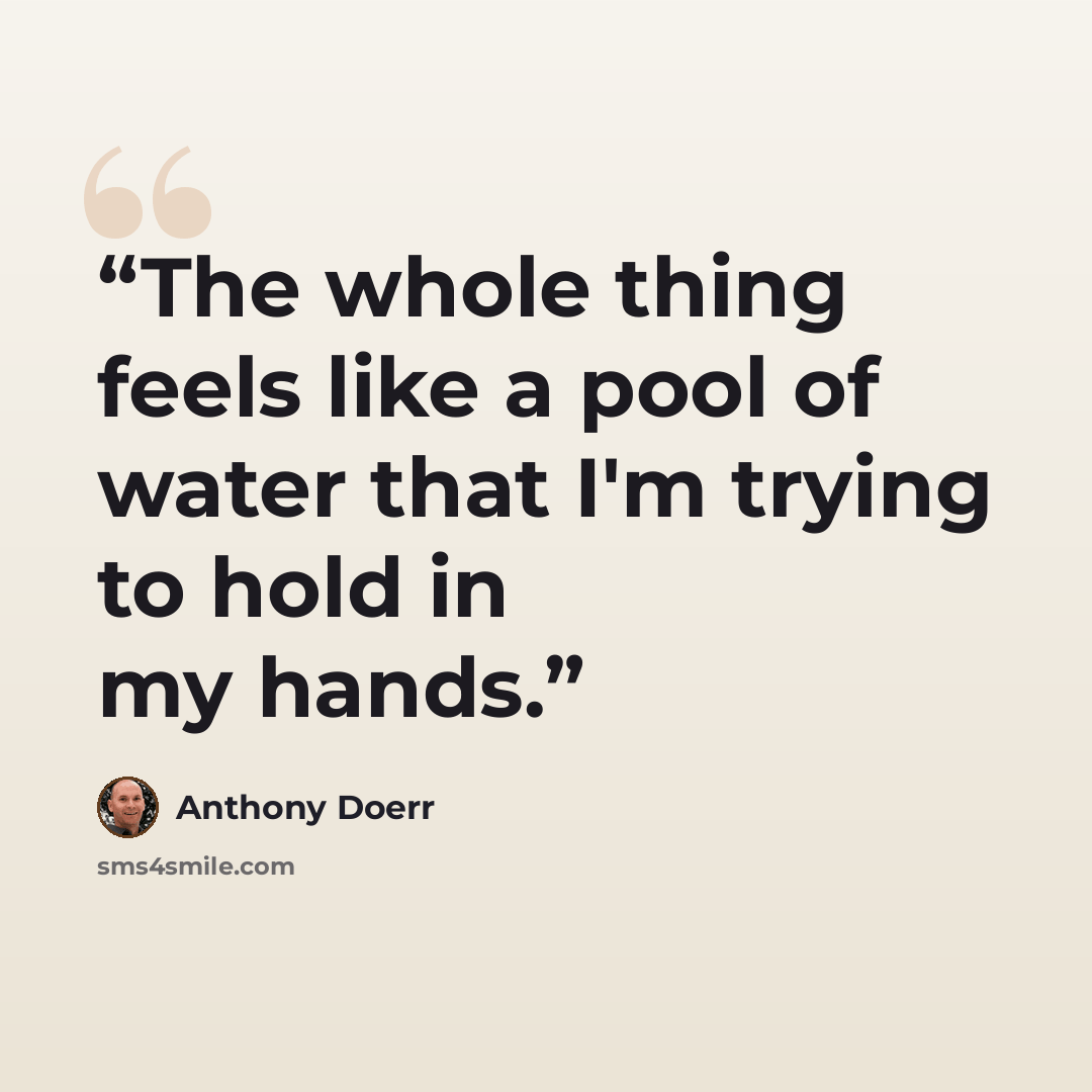 “The whole thing feels like a pool of water that I'm trying to hold in my hands.” quote by Anthony Doerr
