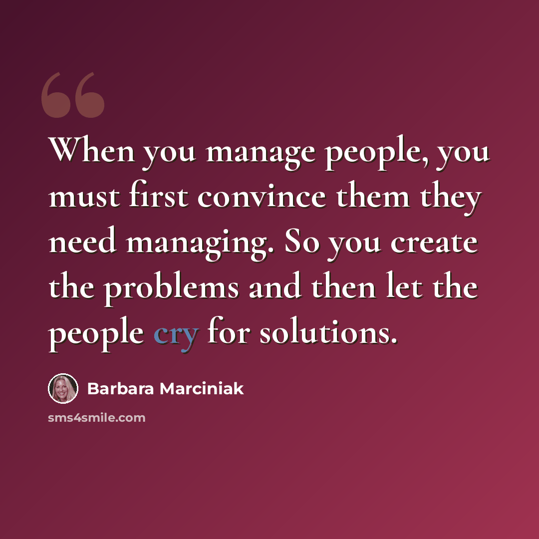 “When you manage people, you must first convince them they need managing. So you create the problems and then let the people cry for solutions.” quote by Barbara Marciniak