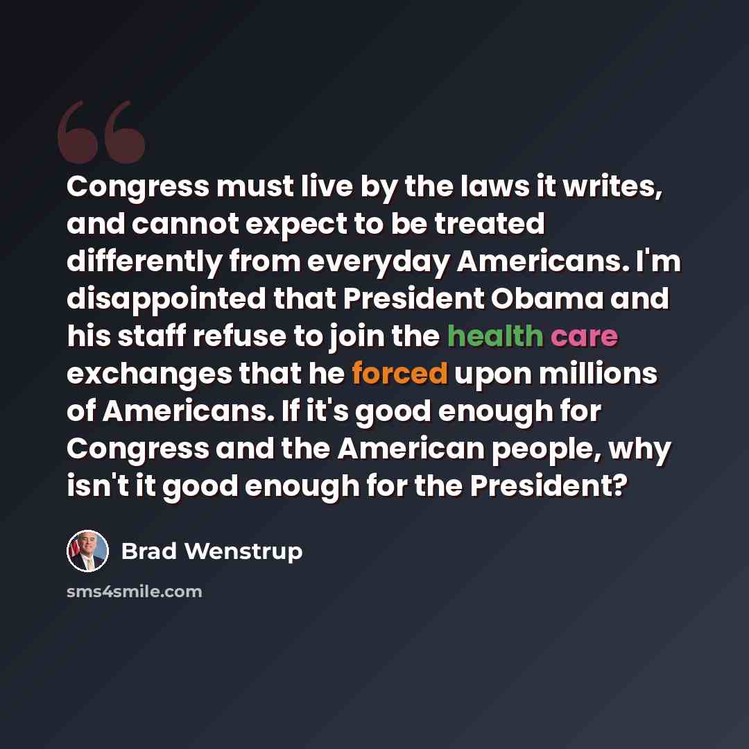 “Congress must live by the laws it writes, and cannot expect to be treated differently from everyday Americans. I'm disappointed that President Obama and his staff refuse to join the health care exchanges that he forced upon millions of Americans. If it's good enough for Congress and the American…” quote by Brad Wenstrup