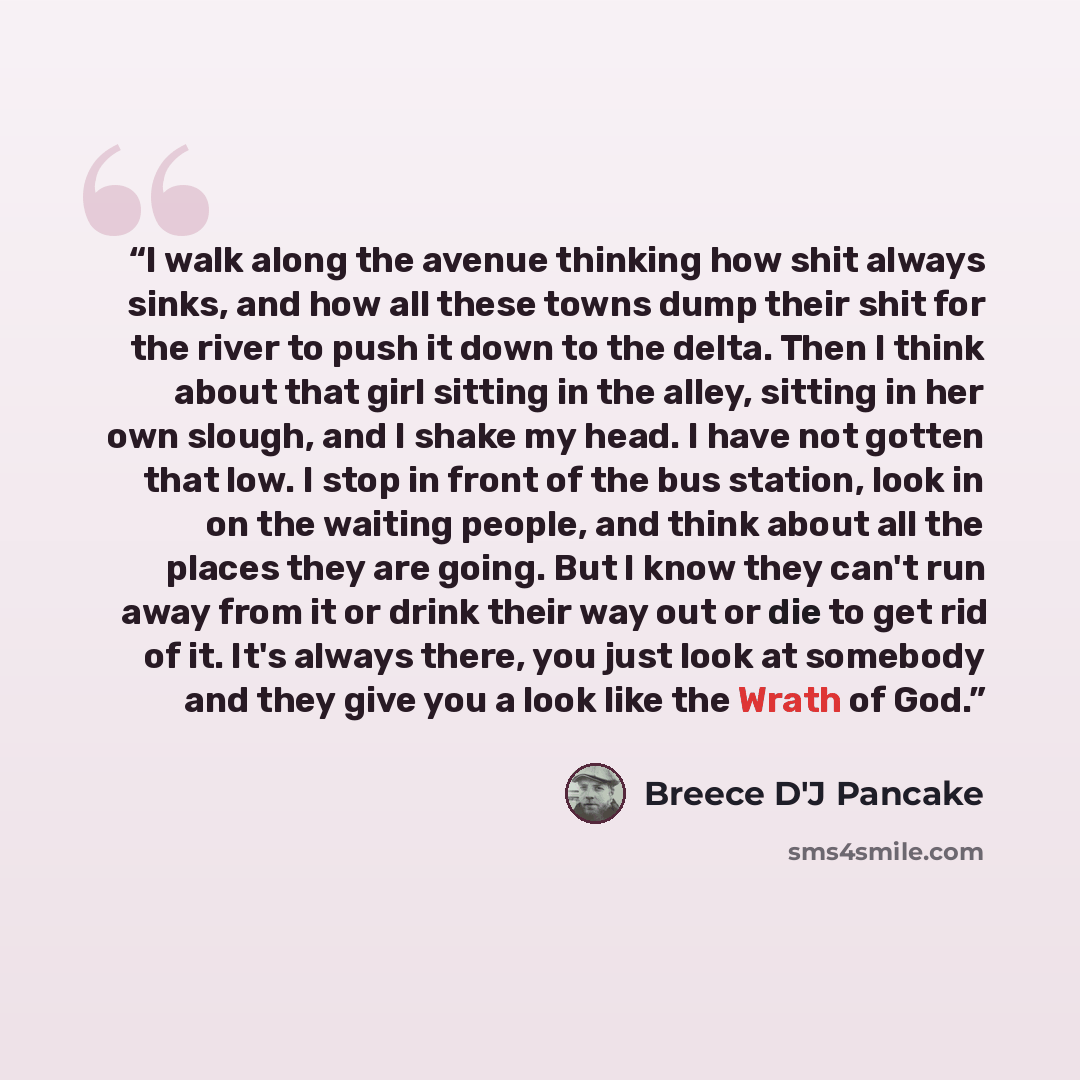 “I walk along the avenue thinking how shit always sinks, and how all these towns dump their shit for the river to push it down to the delta. Then I think about that girl sitting in the alley, sitting in her own slough, and I shake my head. I have not gotten that low. I stop in front of the bus…” quote by Breece D'J Pancake