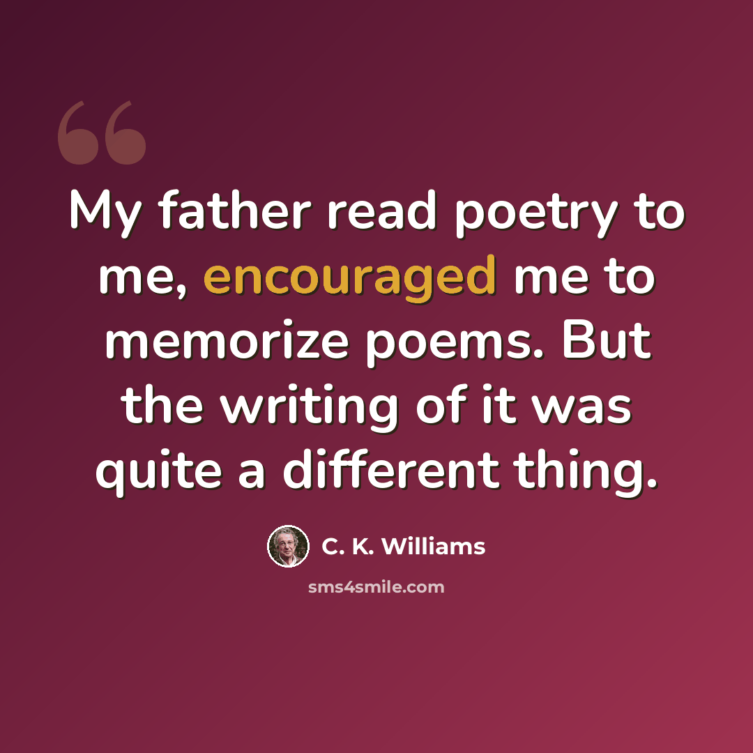 “My father read poetry to me, encouraged me to memorize poems. But the writing of it was quite a different thing.” quote by C. K. Williams