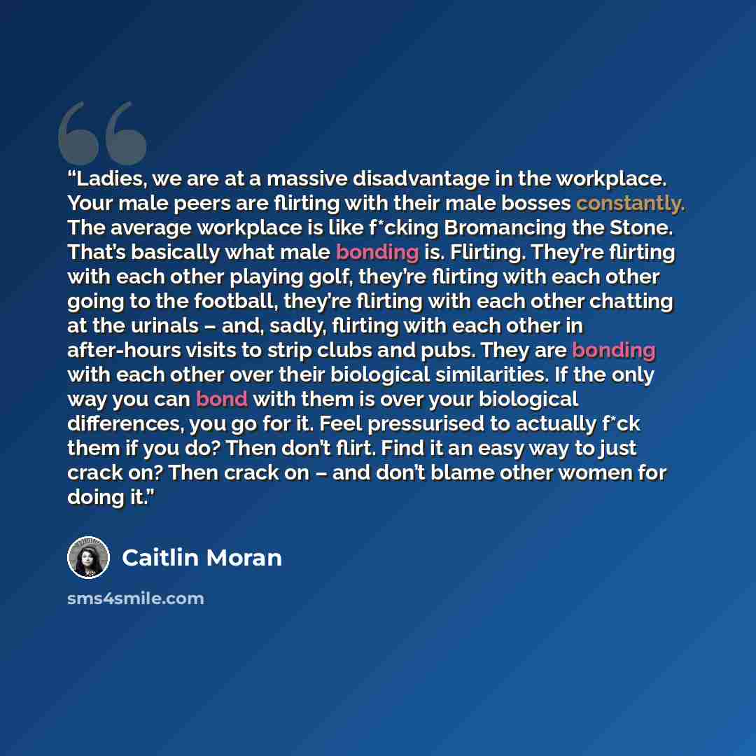 “Ladies, we are at a massive disadvantage in the workplace. Your male peers are flirting with their male bosses constantly. The average workplace is like f*cking Bromancing the Stone. That’s basically what male bonding is. Flirting. They’re flirting with each other playing golf, they’re flirting…” quote by Caitlin Moran