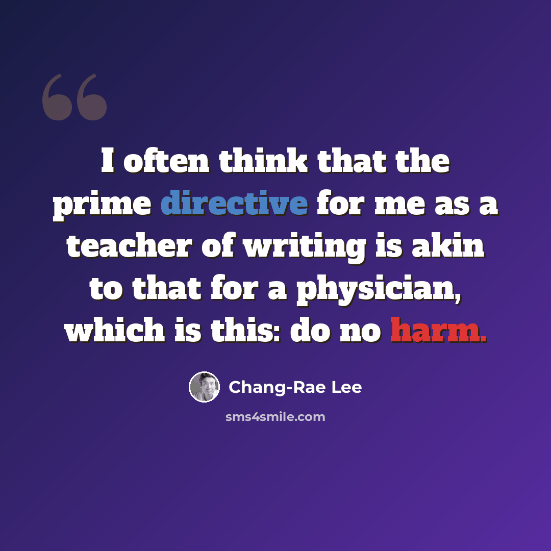 “I often think that the prime directive for me as a teacher of writing is akin to that for a physician, which is this: do no harm.” quote by Chang-Rae Lee
