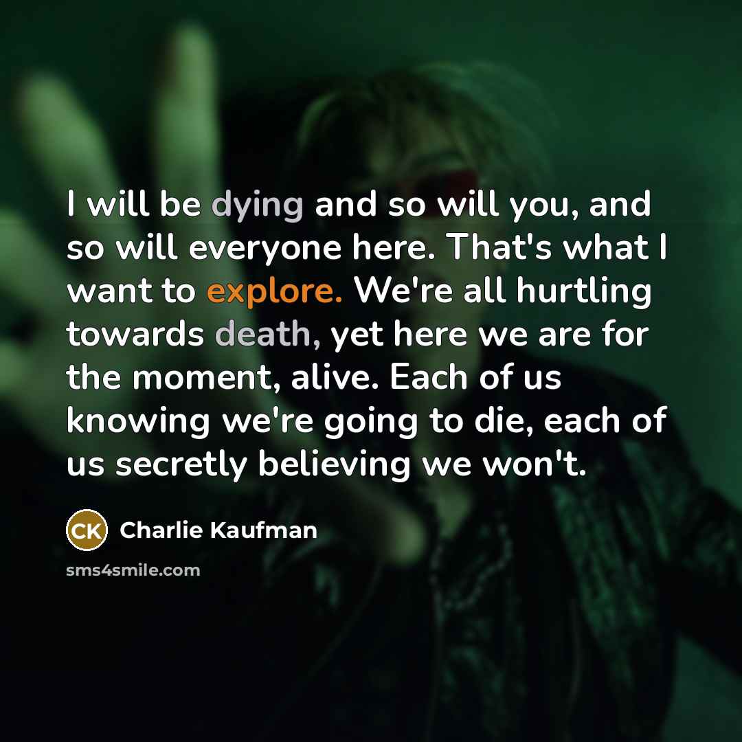 “I will be dying and so will you, and so will everyone here. That's what I want to explore. We're all hurtling towards death, yet here we are for the moment, alive. Each of us knowing we're going to die, each of us secretly believing we won't.” quote by Charlie Kaufman