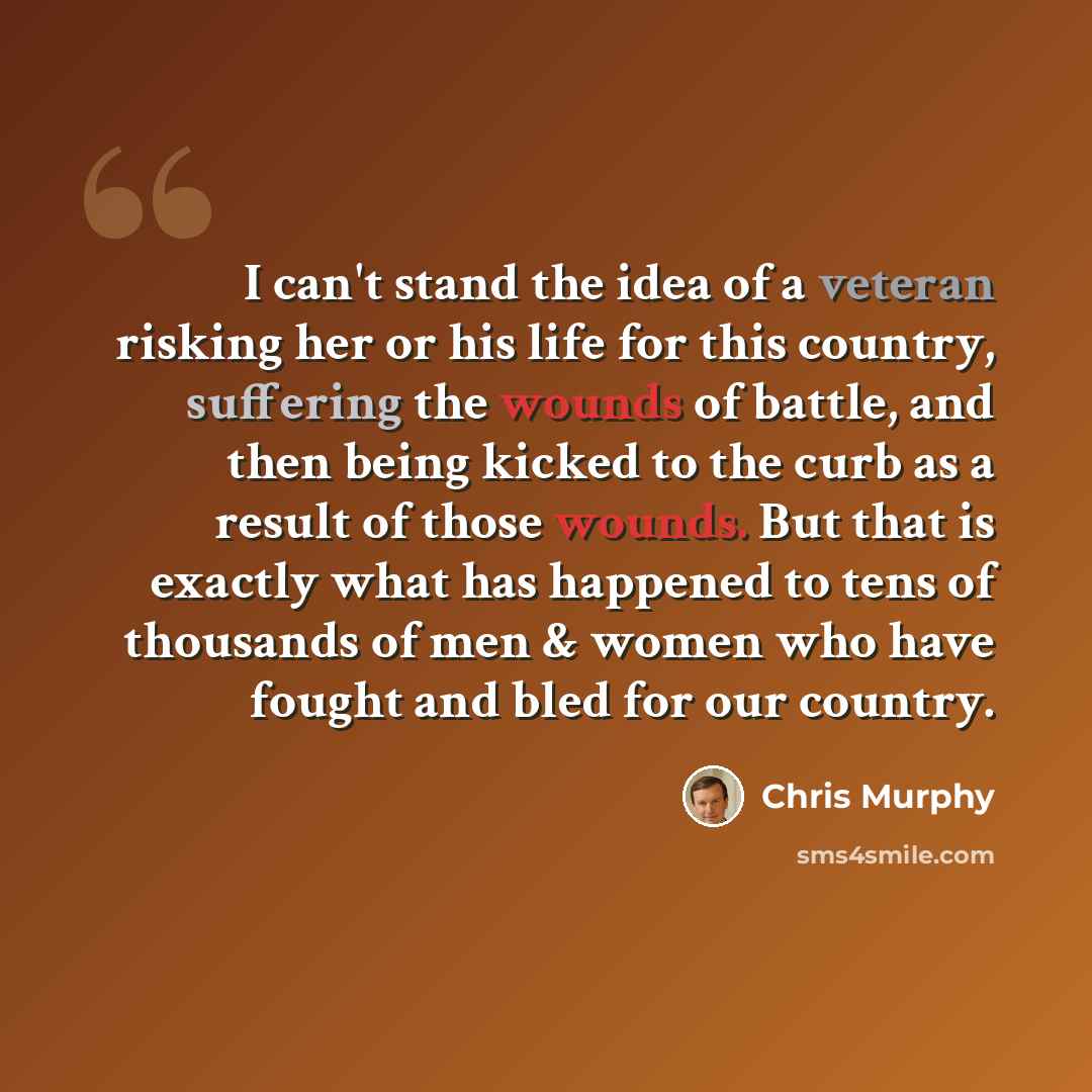 “I can't stand the idea of a veteran risking her or his life for this country, suffering the wounds of battle, and then being kicked to the curb as a result of those wounds. But that is exactly what has happened to tens of thousands of men & women who have fought and bled for our country.” quote by Chris Murphy